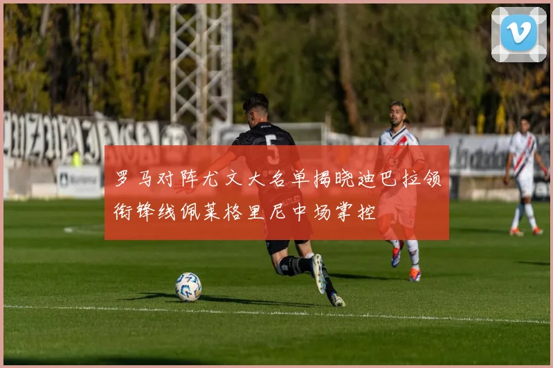 罗马对阵尤文大名单揭晓迪巴拉领衔锋线佩莱格里尼中场掌控