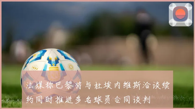 法媒称巴黎将与杜埃内维斯洽谈续约同时推进多名球员合同谈判