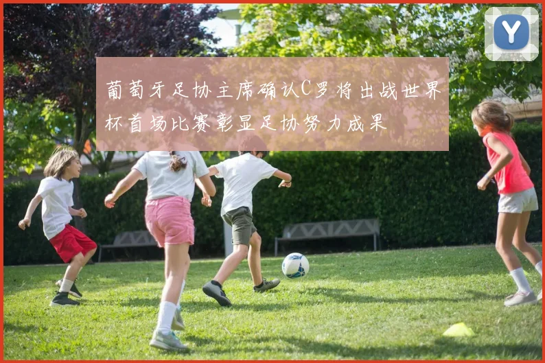 葡萄牙足协主席确认C罗将出战世界杯首场比赛彰显足协努力成果