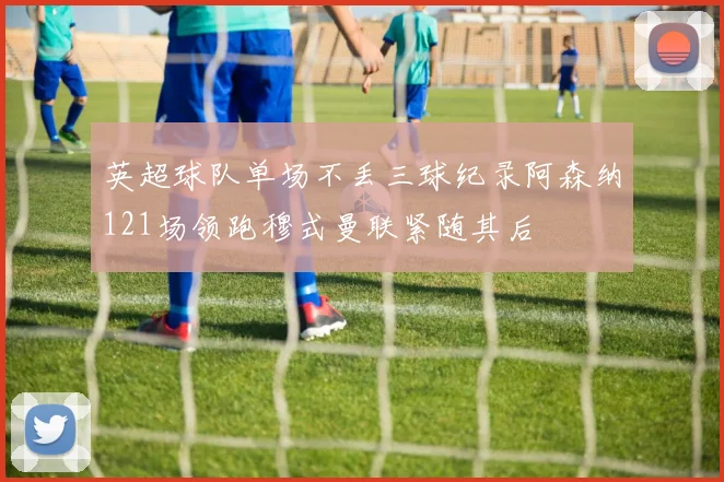 英超球队单场不丢三球纪录阿森纳121场领跑穆式曼联紧随其后