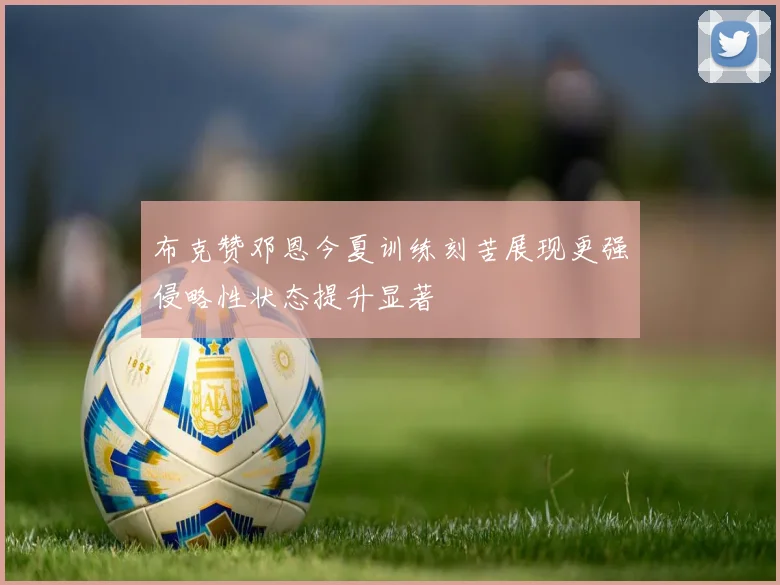 布克赞邓恩今夏训练刻苦展现更强侵略性状态提升显著