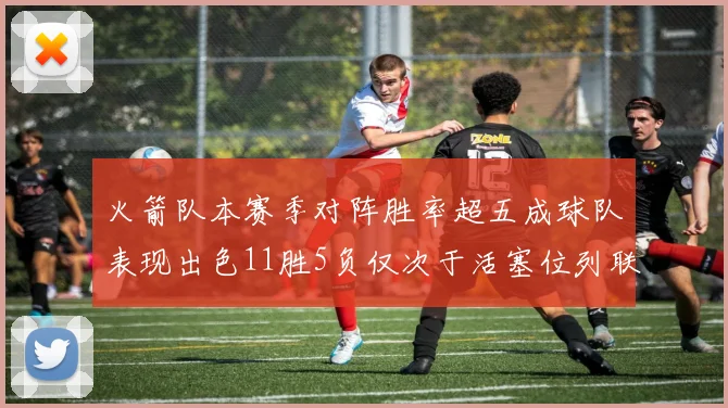 火箭队本赛季对阵胜率超五成球队表现出色11胜5负仅次于活塞位列联盟第二