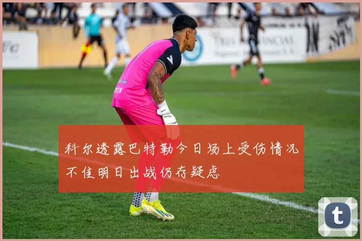科尔透露巴特勒今日场上受伤情况不佳明日出战仍存疑虑