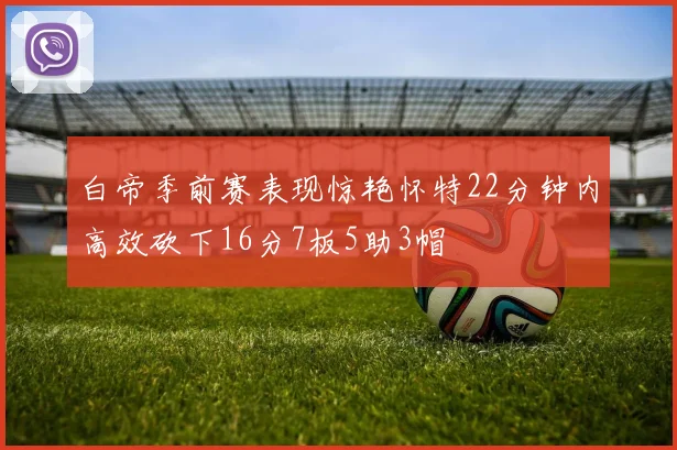 白帝季前赛表现惊艳怀特22分钟内高效砍下16分7板5助3帽