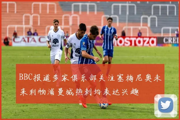 BBC报道多家俱乐部关注塞梅尼奥未来利物浦曼城热刺均表达兴趣