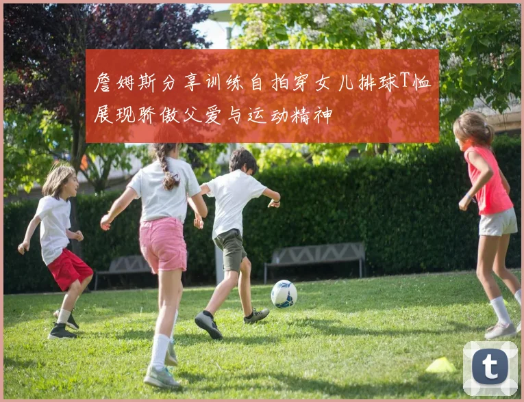 詹姆斯分享训练自拍穿女儿排球T恤展现骄傲父爱与运动精神