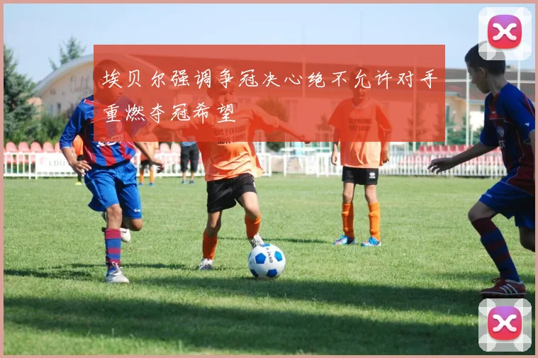 埃贝尔强调争冠决心绝不允许对手重燃夺冠希望