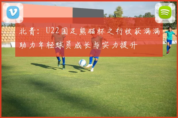 北青：U22国足熊猫杯之行收获满满助力年轻球员成长与实力提升