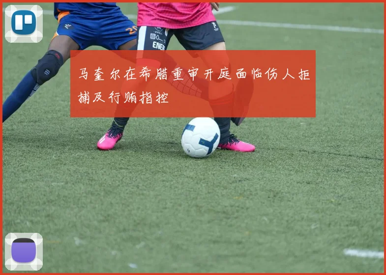 马奎尔在希腊重审开庭面临伤人拒捕及行贿指控