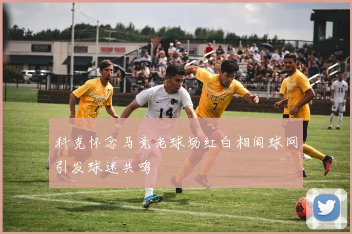 科克怀念马竞老球场红白相间球网引发球迷共鸣