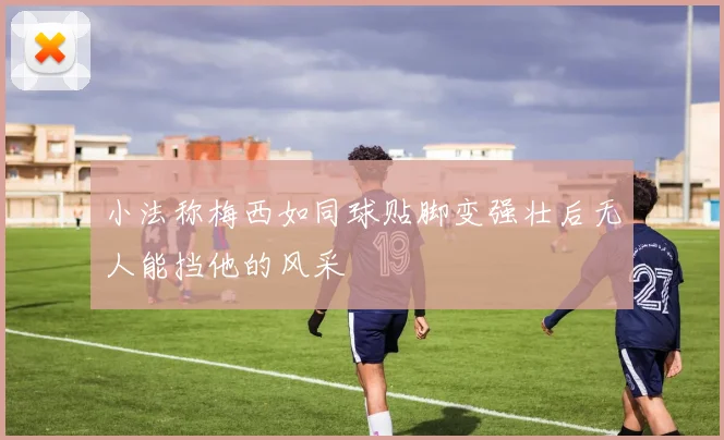 小法称梅西如同球贴脚变强壮后无人能挡他的风采