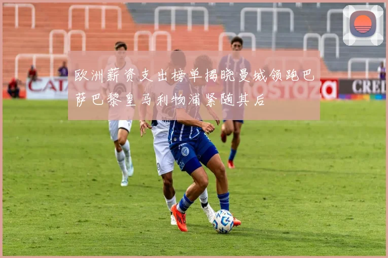 欧洲薪资支出榜单揭晓曼城领跑巴萨巴黎皇马利物浦紧随其后