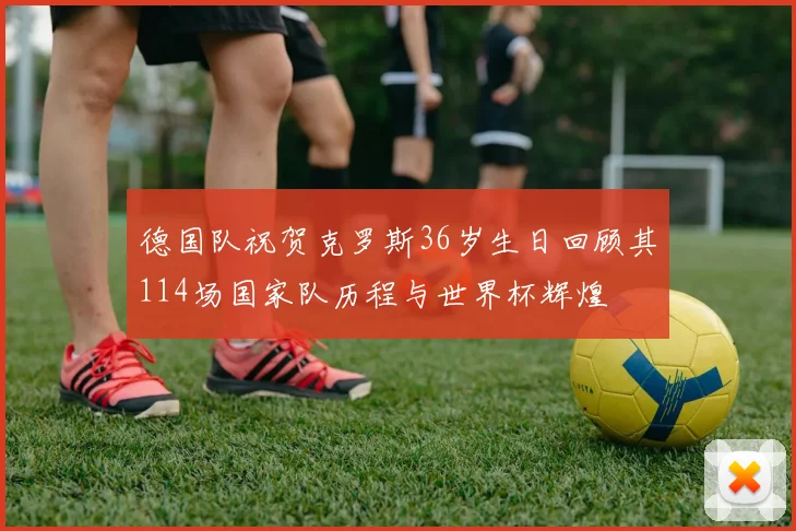 德国队祝贺克罗斯36岁生日回顾其114场国家队历程与世界杯辉煌