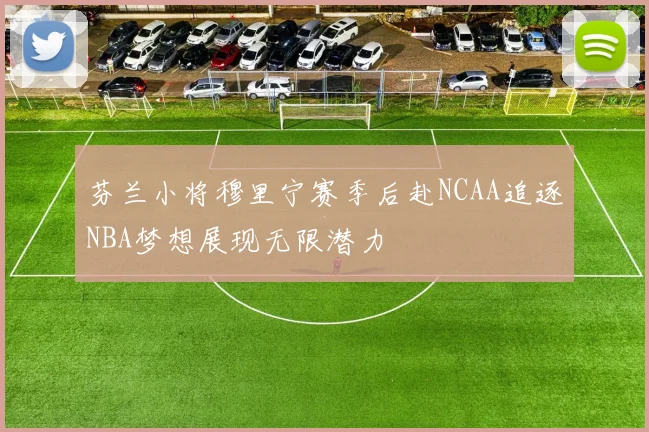 芬兰小将穆里宁赛季后赴NCAA追逐NBA梦想展现无限潜力