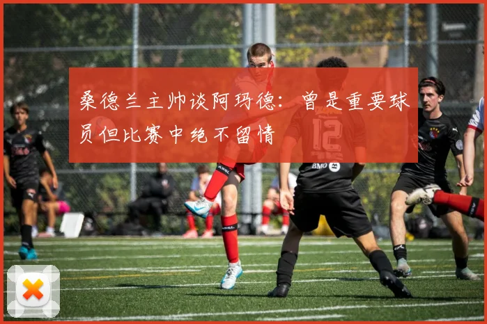 桑德兰主帅谈阿玛德：曾是重要球员但比赛中绝不留情