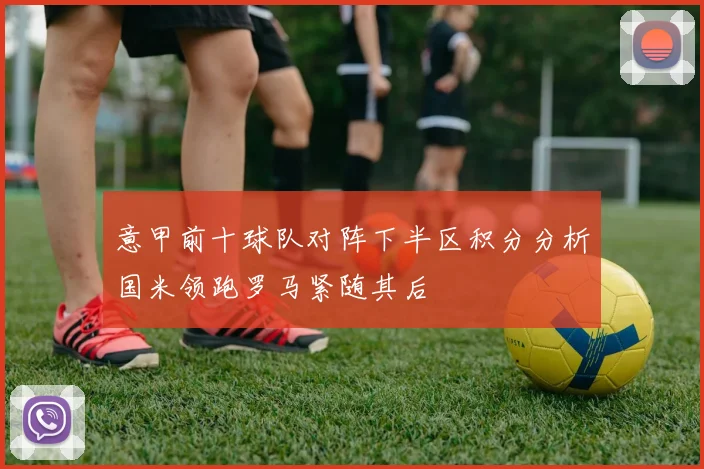 意甲前十球队对阵下半区积分分析国米领跑罗马紧随其后