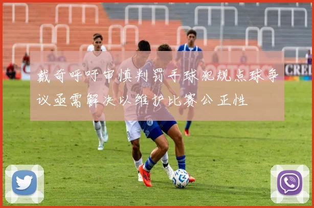 戴奇呼吁审慎判罚手球犯规点球争议亟需解决以维护比赛公正性