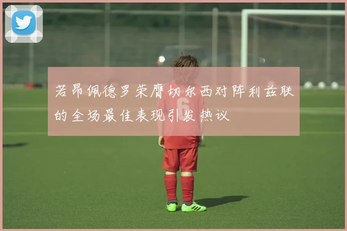 若昂佩德罗荣膺切尔西对阵利兹联的全场最佳表现引发热议