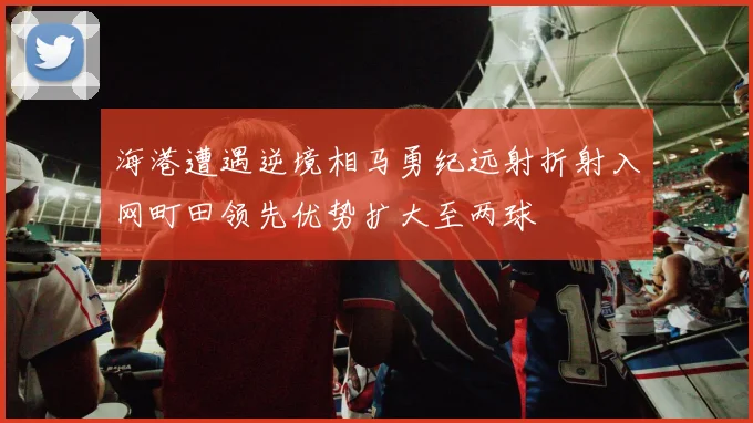 海港遭遇逆境相马勇纪远射折射入网町田领先优势扩大至两球