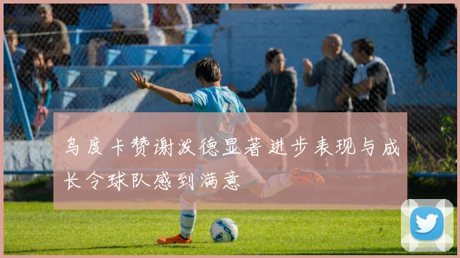 乌度卡赞谢泼德显著进步表现与成长令球队感到满意