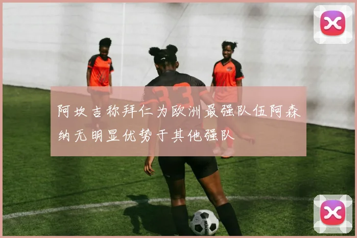 阿坎吉称拜仁为欧洲最强队伍阿森纳无明显优势于其他强队