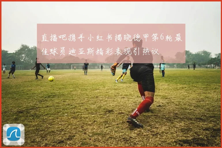 直播吧携手小红书揭晓德甲第6轮最佳球员迪亚斯精彩表现引热议